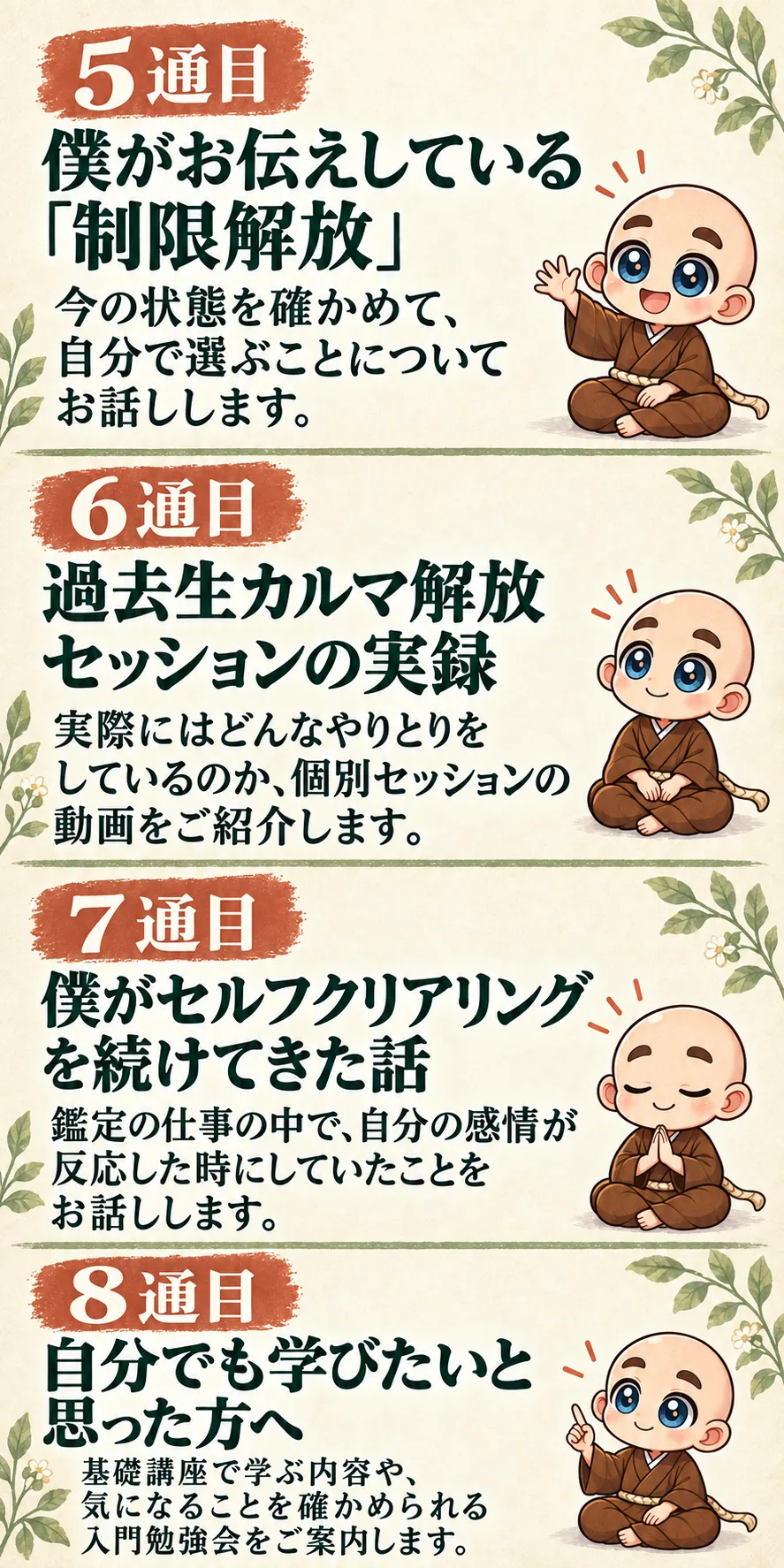 5通目｜僕がお伝えしている「制限解放」
今の状態を確かめて、自分で選ぶことについてお話しします。

6通目｜過去生カルマ解放セッションの実録
実際にはどんなやりとりをしているのか、個別セッションの動画をご紹介します。

7通目｜僕がセルフクリアリングを続けてきた話
鑑定の仕事の中で、自分の感情が反応した時にしていたことをお話しします。

8通目｜自分でも学びたいと思った方へ
基礎講座で学ぶ内容や、気になることを確かめられる入門勉強会をご案内します。